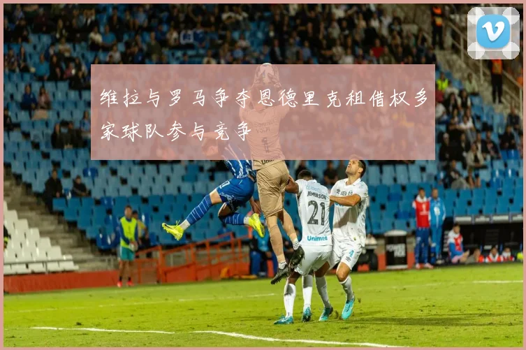 维拉与罗马争夺恩德里克租借权多家球队参与竞争