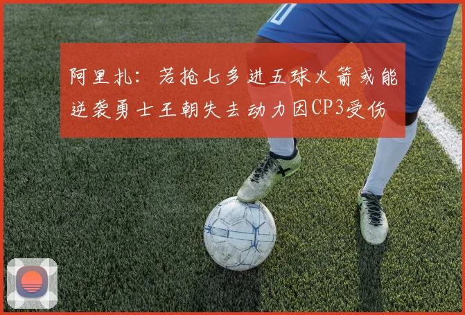 阿里扎：若抢七多进五球火箭或能逆袭勇士王朝失去动力因CP3受伤