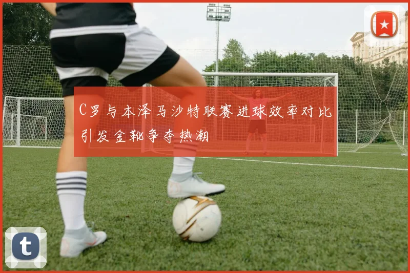 C罗与本泽马沙特联赛进球效率对比引发金靴争夺热潮