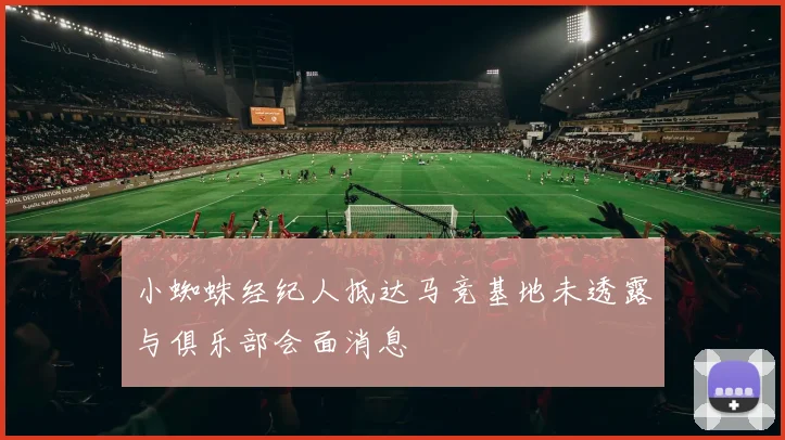 小蜘蛛经纪人抵达马竞基地未透露与俱乐部会面消息