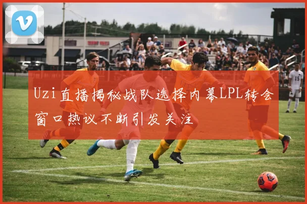 Uzi直播揭秘战队选择内幕LPL转会窗口热议不断引发关注