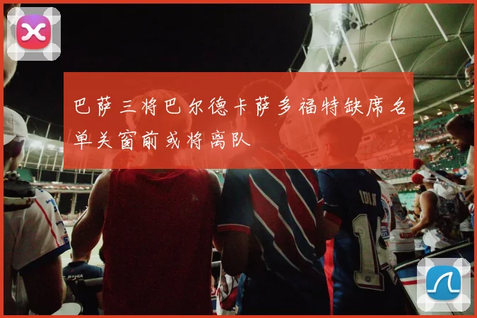 巴萨三将巴尔德卡萨多福特缺席名单关窗前或将离队