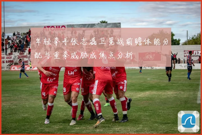 年轻拳手张志磊卫冕战前瞻体能分配与重拳威胁成焦点分析