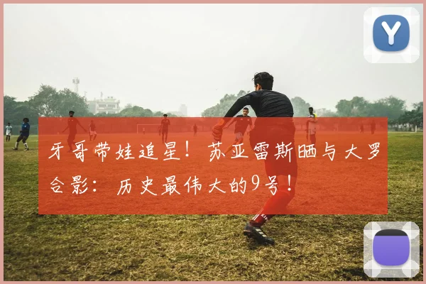 牙哥带娃追星！苏亚雷斯晒与大罗合影：历史最伟大的9号！