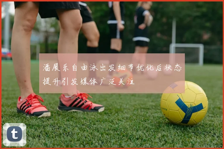潘展乐自由泳出发细节优化后状态提升引发媒体广泛关注